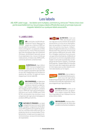 6 Association Acte
- 3 -
1.LABELSBIO:
AB : c’est le bio certifié officiel-
lementenFrance.Depuisqu’ila
aligné ses critères en 2009 sur
ceux du label bio européen, il est devenu
moins contraignant. Les aliments certifiés
comprennent au moins 95% de produits
agricoles biologiques (pas de traitement
chimique, alimentation naturelle venue
d’une exploitation bio, recours limité aux
médicaments, limitation des OGM à 0,9%,
commelesalimentsconventionnels).
EUROFEUILLE : logo créé en
2009. Il est accompagné d’une
indication du lieu de produc-
tion des matières premières agricoles (UE
ounon-UE).ChaqueEtatamisenplaceun
système de contrôle. Ce label est moins
exigeantquel’ancienlabelAB.
BIOCOHERENCE, un label plus
strictcrééen2010pardesorga-
nismes en réaction au label eu-
ropéen, jugé trop peu exigeant. Le cahier
deschargesestplusastreignant:produits
issus à 100% de l’agriculture biologique,
tolérance aux traces d’OGM quasi nulle
(0,1%), alimentation des animaux issue
uniquement de l’agriculture biologique et
produiteà80%parlaferme…
NATURE ET PROGRES : ce label
va également plus loin que le label
européen.L’organismecertificateur
est le SPG (système participatif de garan-
tie), les contrôles étant effectués par un
producteurbioetunconsommateur.Cela-
bel prend en compte aussi les aspects en-
vironnementaux, sociaux et économiques
del’exploitation.
ALTER ECO : c’est une
PME distribuant sous
son logo plus d’une centaine de produits
alimentaires à la fois bio et équitables,
dans les grandes et moyennes surfaces,
dans des petites boutiques indépen-
dantesetégalementdanslescircuitsdela
Restauration Hors Domicile. On les trouve
dans quelque 4000 points de vente. Alter
Eco s’engage notamment à promouvoir
une agriculture familiale bio, à défendre et
promouvoirlecommerceéquitableetdonc
àpayerunprixjusteauproducteur,àcom-
penserlesémissionscarbone…Constituée
de50salariés,l’équiped’AlterEcotissedes
liensfortsavecdescoopérativesagricoles
etmetenplaceaveceuxdesrelationscom-
mercialesbaséessurlerespect.
DEMETER:c’estunlabelin-
ternationalattribuéauxpro-
duits issus de l’agriculture
biodynamique(respectdescyclesnaturels,
limitationdelatailledesexploitations,etc),
plusexigeantequel’agriculturebio.
BIO EQUITABLE : label privé
contrôlé par Ecocert, qui garan-
tit le respect conjoint de critères
bio et équitables et qui implique tous les
acteursdelachaîne.
BIOSOLIDAIRE:marquecollec-
tive garantissant de même des
produitsàlafoisbioetsolidaires.
Les labels
AB, AOP, Label rouge… : les labels sont multiples, comment s’y retrouver ? Notre choix s’est
porté essentiellement sur les principaux labels officiels (les seuls en principe à pouvoir
s’appeler labels) et sur quelques labels associatifs.
 
