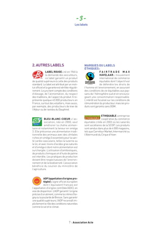 7 Association Acte
2.AUTRESLABELS
LABEL ROUGE : né en 1960 à
la demande des aviculteurs,
ce label garantit un produit
de qualité supérieure à celle des produits
standard. Le label est attribué par un insti-
tutofficieletlagarantieestvérifiéeréguliè-
rement.Lejurytientcomptedesconditions
d’élevage, de l’alimentation, du respect
des traditions, de l’aspect du produit. Il re-
présente quelque 45.000 producteurs en
France, surtout des volaillers, mais aussi,
par exemple, des producteurs de kiwi de
l’AdourouderaviolesduDauphiné.
BLEU-BLANC-COEUR : l’as-
sociation, née en 2000, veut
améliorer la chaîne alimen-
taire et notamment la teneur en oméga
3. Elle préconise une alimentation tradi-
tionnelle des animaux avec des céréales
riches en oméga 3 essentiels pour la san-
té cardio-vasculaire, telles la luzerne ou
le lin, et avec moins d’acides gras saturés
et d’oméga 6 dont notre alimentation est
surchargée. L’utilisation d’antibiotiques,
de produits chimiques et d’huile de palme
est interdite. Les pratiques de production
doivent être respectueuses de l’environ-
nement et de la biodiversité. L’association
bénéficie du soutien du ministère de
l’agriculture.
AOP(appellationd’originepro-
tégée) : signe officiel européen
dont l’équivalent français est
l’appellation d’origine contrôlée (AOC), en
voie de disparition. L’AOP garantit l’origine
précised’unaliment,commelacrèmed’Isi-
gnyoulapoulardedeBresse.Sansgarantir
unequalitésupérieure,l’AOPreconnaîtim-
plicitementlerôledesconditionsnaturelles
commelesoletleclimat.
MARQUES OU LABELS
ÉTHIQUES :
F A I R T R A D E M A X
HAVELAAR :  mouvement
international de commerce
équitable dont l’objectif est
de défendre les droits de
l’homme et l’environnement, en assurant
des conditions de vie équitables aux pay-
sans de l’hémisphère sud et en encoura-
geant une consommation responsable.
L’intérêt est focalisé sur les conditions de
rémunérationduproducteur,maislespro-
duitssontgarantissansOGM.
ETHIQUABLE : entreprise
coopérative du commerce
équitable créée en 2003 où les salariés
sont sociétaires de la SCOP. Les produits
sont vendus dans plus de 4 000 magasins,
tels que Carrefour Market, Intermarché ou
l’AltermundiduCirqued’hiver.
- 3 -
Les labels
 