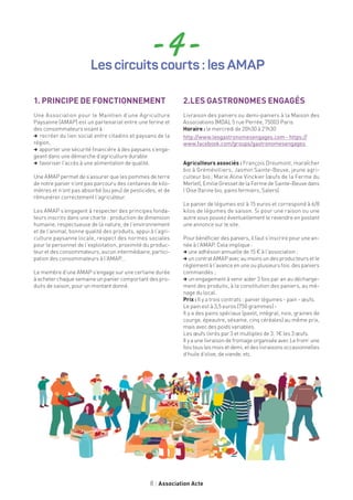 8 Association Acte
1. PRINCIPE DE FONCTIONNEMENT
Une Association pour le Maintien d’une Agriculture
Paysanne (AMAP) est un partenariat entre une ferme et
des consommateurs visant à :
, recréer du lien social entre citadins et paysans de la
région,
, apporter une sécurité financière à des paysans s’enga-
geant dans une démarche d’agriculture durable
, favoriser l’accès à une alimentation de qualité.
Une AMAP permet de s’assurer que les pommes de terre
de notre panier n’ont pas parcouru des centaines de kilo-
mètres et n’ont pas absorbé (ou peu) de pesticides, et de
rémunérer correctement l’agriculteur.
Les AMAP s’engagent à respecter des principes fonda-
teurs inscrits dans une charte : production de dimension
humaine, respectueuse de la nature, de l’environnement
et de l’animal, bonne qualité des produits, appui à l’agri-
culture paysanne locale, respect des normes sociales
pour le personnel de l’exploitation, proximité du produc-
teur et des consommateurs, aucun intermédiaire, partici-
pation des consommateurs à l’AMAP…
Le membre d’une AMAP s’engage sur une certaine durée
à acheter chaque semaine un panier comportant des pro-
duits de saison, pour un montant donné.
2.LES GASTRONOMES ENGAGÉS
Livraison des paniers ou demi-paniers à la Maison des
Associations (MDA), 5 rue Perrée, 75003 Paris
Horaire : le mercredi de 20h30 à 21h30
http://www.lesgastronomesengages.com - https://
www.facebook.com/groups/gastronomesengages
Agriculteurs associés : François Dreumont, maraîcher
bio à Grémévilliers, Jasmin Sainte-Beuve, jeune agri-
culteur bio ; Marie Aline Vinckier (œufs de la Ferme du
Merlet), Emilie Gresset de la Ferme de Sainte-Beuve dans
l’Oise (farine bio, pains fermiers, Salers).
Le panier de légumes est à 15 euros et correspond à 6/8
kilos de légumes de saison. Si pour une raison ou une
autre vous pouvez éventuellement le revendre en postant
une annonce sur le site.
Pour bénéficier des paniers, il faut s’inscrire pour une an-
née à l’AMAP. Cela implique :
, une adhésion annuelle de 15 € à l’association ;
, uncontratAMAPavecaumoinsundesproducteursetle
règlement à l’avance en une ou plusieurs fois des paniers
commandés ;
, un engagement à venir aider 3 fois par an au décharge-
ment des produits, à la constitution des paniers, au mé-
nage du local.
Prix : Il y a trois contrats : panier légumes - pain - œufs.
Le pain est à 3,5 euros (750 grammes) -
Il y a des pains spéciaux (pavot, intégral, noix, graines de
courge, épeautre, sésame, cinq céréales) au même prix,
mais avec des poids variables.
Les œufs livrés par 3 et multiples de 3. 1€ les 3 œufs.
Il y aunelivraisondefromageorganiséeavec Lefrom’une
fois tous les mois et demi, et des livraisons occasionnelles
d’huile d’olive, de viande, etc.
- 4 -Les circuits courts : les AMAP
 