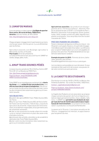 9 Association Acte
- 4 -
Les circuits courts : les AMAP
3. L’AMAP DU MARAIS
Livre ses paniers ou demi-paniers à la Régie de quartier
Paris centre, 58 rue du Vertbois, 75003 Paris.
Horaires : tous les mardis, de 18h à 20h30
Site : http://amapdumarais.over-blog.com
Chaqueamapiens’engageàtenirlapermanenceaumoins
une fois par saison. Une fois par an, il y a une AG de bilan
avec les fermes.
Agriculteurs associés: Loïc Boulanger, agriculteur à
Marconville, tout bio, en Picardie.
Pour le pain: ferme de la Budinerie.
Le Collectif Percheron (voir plus loin) fournit l’AMAP en
viande, laitage, pâtes, huile...
4. AMAP TRANS GOUINES PÉDÉS
Livraison tous les samedis de 13h à 14h45 au Centre LGBT
Paris IdF, 63 rue Beaubourg 75003 Paris
Site:http://www.amaptranspedegouine.org
Page Facebook : www.FACEBOOK.COM/
AMAPTransGouinesPedes
Cette AMAP ne se revendique pas seulement de la charte
desAmap et de la solidaritéavecsesproductrices, mais
affirme aussi des principes d’autogestion. Elle est ou-
verte à toutes les personnes désireuses de lutter contre
lesdiscriminationsliéesnotammentaugenreouàl’orien-
tation sexuelle.
SES OBJECTIFS :
, soutenir des agricultRICES Trans’ Pédés Gouines BiEs
de l’Yonne ;
,fournir aux Trans’ Pédés Gouines BiEs de Paris et d’Ile-
de-France une nourriture bio, « folle et sexy », issue d’une
agriculture de proximité, respectueuse de l’environne-
ment, et socialement responsable, et leur permettre ainsi
de consommer autrement ;
, créer un lien social entre le monde urbain et le monde
rural en mettant notamment en place des week-ends
d’activités à la ferme ;
, promouvoir des activités culturelles ou de sociabilité à
destination des Trans’Pédés Gouines BiEs;
, lutter contre les discriminations liées notamment au
genre ou à l’orientation sexuelle.
Agricultrices associées : les productrices bourgui-
gnonnes de la « Ferme aux Cailloux » ; Œufs bio; Pain
bio en partenariat avec la SCOP « La Conquête du Pain »,
Montreuil;Epiceriebio:fruitsetlégumes,farines,graines,
huiles, cidres, vinaigre, jus de fruits, pâtes, légumes secs,
plantes aromatiques, issus de productions bio locales
icaunaises de l’Yonne.
PRIX DES PANIERS DE LÉGUMES :
Paniers individuels de légumes à 6,50 euros chacun. Les
50 paniers sont payés d’avance, et la période d’engage-
mentdébuteàpartirdeladated’inscription.Les325euros
pour un panier hebdomadaire sur un an sont payables en
plusieurs fois sans frais. Possibilité de bénéficier d’un sys-
tème de redistribution solidaire.
Exemple de panier à 6,50 € : Pommes de terre, bette-
raves, pommes, pois chiches…
Possibilité également de souscrire à un contrat pain.
Les inscriptions sont possibles en cours de saison. Si vous
souhaitez arrêter avant la fin de la saison, vous pouvez cé-
der votre contrat à une autre personne.
5. LA CAGETTE DES ETUDIANTS
Distribution le lundi de 16h30 à 19h30 à la Maison des
InitiativesEtudiantes-50,ruedesTournelles,75003Paris.
Contact : cagettedesetudiants@gmail.com
Page sur facebook : https://www.facebook.com/
groups/1488838861385609/
La Cagette des Étudiants est une association qui propose
chaque semaine des paniers de fruits et légumes pro-
duits en région parisienne (carottes, choux, salades, radis
noirs…). L’AMAP veut permettre aux étudiants de man-
ger à peu de frais de manière plus saine et plus respec-
tueuse de l’environnement. Les produits sont bio et de
saison. Le producteur se situe près de Rambouillet.
Le panier est à 10 euros. L’inscription annuelle est de
10 euros. L’engagement est mensuel, on paye d’avance
pour les paniers du mois.
 