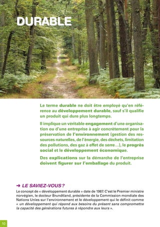 durable




                   Le terme durable ne doit être employé qu’en réfé-
                   rence au développement durable, sauf s’il qualifie
                   un produit qui dure plus longtemps.
                   Il implique un véritable engagement d’une organisa-
                   tion ou d’une entreprise à agir concrètement pour la
                   préservation de l’environnement (gestion des res-
                   sources naturelles, de l’énergie, des déchets, limitation
                   des pollutions, des gaz à effet de serre…), le progrès
                   social et le développement économique.
                   Des explications sur la démarche de l’entreprise
                   doivent figurer sur l’emballage du produit.




     ➜ Le saviez-vous ?
     Le concept de « développement durable » date de 1987. C’est le Premier ministre
     norvégien, le docteur Brundtland, présidente de la Commission mondiale des
     Nations Unies sur l’environnement et le développement qui le définit comme
     « un développement qui répond aux besoins du présent sans compromettre
     la capacité des générations futures à répondre aux leurs ».



10
 