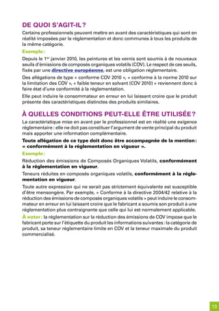 de quoi s’aGit-il ?
Certains professionnels peuvent mettre en avant des caractéristiques qui sont en
réalité imposées par la réglementation et donc communes à tous les produits de
la même catégorie.
Exemple :
Depuis le 1er janvier 2010, les peintures et les vernis sont soumis à de nouveaux
seuils d’émissions de composés organiques volatils (COV). Le respect de ces seuils,
fixés par une directive européenne, est une obligation réglementaire.
Des allégations de type « conforme COV 2010 », « conforme à la norme 2010 sur
la limitation des COV », « faible teneur en solvant (COV 2010) » reviennent donc à
faire état d’une conformité à la réglementation.
Elle peut induire le consommateur en erreur en lui laissant croire que le produit
présente des caractéristiques distinctes des produits similaires.

À quelles Conditions peut-elle être utilisée ?
La caractéristique mise en avant par le professionnel est en réalité une exigence
réglementaire : elle ne doit pas constituer l’argument de vente principal du produit
mais apporter une information complémentaire.
Toute allégation de ce type doit donc être accompagnée de la mention :
« conformément à la réglementation en vigueur ».
Exemple :
Réduction des émissions de Composés Organiques Volatils, conformément
à la réglementation en vigueur.
Teneurs réduites en composés organiques volatils, conformément à la régle-
mentation en vigueur.
Toute autre expression qui ne serait pas strictement équivalente est susceptible
d’être mensongère. Par exemple, « Conforme à la directive 2004/42 relative à la
réduction des émissions de composés organiques volatils » peut induire le consom-
mateur en erreur en lui laissant croire que le fabricant a soumis son produit à une
réglementation plus contraignante que celle qui lui est normalement applicable.
À noter : la réglementation sur la réduction des émissions de COV impose que le
fabricant porte sur l’étiquette du produit les informations suivantes : la catégorie de
produit, sa teneur réglementaire limite en COV et la teneur maximale du produit
commercialisé.




                                                                                          13
 