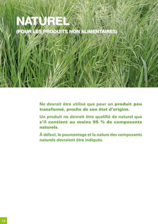 naturel
     (pour les produits non alimentaires)
     (pour les produits non alimentaires)




             Ne devrait être utilisé que pour un produit peu
             transformé, proche de son état d’origine.
             Un produit ne devrait être qualifié de naturel que
             s’il contient au moins 95 % de composants
             naturels.
             À défaut, le pourcentage et la nature des composants
             naturels devraient être indiqués.




14
 