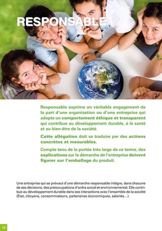 responsable




                    Responsable exprime un véritable engagement de
                    la part d’une organisation ou d’une entreprise qui
                    adopte un comportement éthique et transparent
                    qui contribue au développement durable, à la santé
                    et au bien-être de la société.
                    Cette allégation doit se traduire par des actions
                    concrètes et mesurables.
                    Compte tenu de la portée très large de ce terme, des
                    explications sur la démarche de l’entreprise doivent
                    figurer sur l’emballage du produit.




     Une entreprise qui se prévaut d’une démarche responsable intègre, dans chacune
     de ses décisions, des préoccupations d’ordre social et environnemental. Elle contri-
     bue au développement durable dans ses interactions avec l’ensemble de la société
     (État, citoyens, consommateurs, partenaires économiques, salariés…).




16
 
