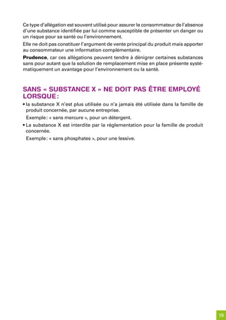 Ce type d’allégation est souvent utilisé pour assurer le consommateur de l’absence
d’une substance identifiée par lui comme susceptible de présenter un danger ou
un risque pour sa santé ou l’environnement.
Elle ne doit pas constituer l’argument de vente principal du produit mais apporter
au consommateur une information complémentaire.
Prudence, car ces allégations peuvent tendre à dénigrer certaines substances
sans pour autant que la solution de remplacement mise en place présente systé-
matiquement un avantage pour l’environnement ou la santé.



sans « substanCe x » ne doit pas être employé
lorsque :
• la substance X n’est plus utilisée ou n’a jamais été utilisée dans la famille de
  produit concernée, par aucune entreprise.
 Exemple : « sans mercure », pour un détergent.
• La substance X est interdite par la réglementation pour la famille de produit
  concernée.
 Exemple : « sans phosphates », pour une lessive.




                                                                                     19
 