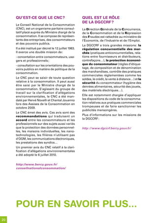 qu’est-Ce que le CnC ?                             quel est le rÔle
                                                        de la dGCCrf ?
     Le Conseil National de la Consommation
     (CNC), est un organisme paritaire consul-          La Direction Générale de la Concurrence,
     tatif placé auprès du Ministre chargé de la        de la Consommation et de la Répression
     consommation. Il se compose de représen-           des Fraudes est rattachée au ministère de
     tants des entreprises, des consommateurs           l’Économie, de l’Industrie et de l’Emploi.
     et des pouvoirs publics.
                                                        La DGCCRF a trois grandes missions : la
     Il a été institué par décret le 12 juillet 1983.   régulation concurrentielle des mar-
     Il exerce une double mission de :                  chés (pratiques anticoncurrentielles, rela-
     - concertation entre consommateurs, usa-           tions entre fournisseurs et distributeurs,
     gers et professionnels ;                           contrefaçons…), la protection économi-
     - consultation sur les orientations des pou-       que du consommateur (règles d’étique-
     voirs publics en matière de politique de la        tage, de composition et de dénomination
     consommation.                                      des marchandises, contrôle des pratiques
                                                        commerciales réglementées comme les
     Le CNC peut se saisir de toute question            soldes, le crédit, la vente à distance…) et la
     relative à la consommation. Il peut aussi          sécurité du consommateur (hygiène des
     être saisi par le Ministre chargé de la            denrées alimentaires, sécurité des jouets,
     consommation. S’agissant du groupe de              des matériels électriques…).
     travail sur la clarification d’allégations
     environnementales, le CNC a été man-               Elle est notamment chargée d’appliquer
     daté par Hervé Novelli et Chantal Jouanno          les dispositions du code de la consomma-
     lors des Assises de la Consommation en             tion relatives aux pratiques commerciales
     octobre 2009.                                      trompeuses et de faire sanctionner les
                                                        publicités mensongères.
     Le CNC émet des avis. Ces avis sont des
     recommandations qui traduisent un                  Plus d’informations sur les missions de
     accord entre les consommateurs et les              la DGCCRF :
     professionnels sur des sujets aussi variés
     que la protection des données personnel-           http://www.dgccrf.bercy.gouv.fr/
     les, les maisons individuelles, les nano-
     technologies, les filières n’utilisant pas
     d’OGM, les communications électroniques,
     les prestations des syndics…
     Un premier avis du CNC relatif à la clari-
     fication d’allégations environnementales
     a été adopté le 6 juillet 2010.


     http://www.bercy.gouv.fr/
     conseilnationalconsommation/




     pour en savoir plus...
20
 