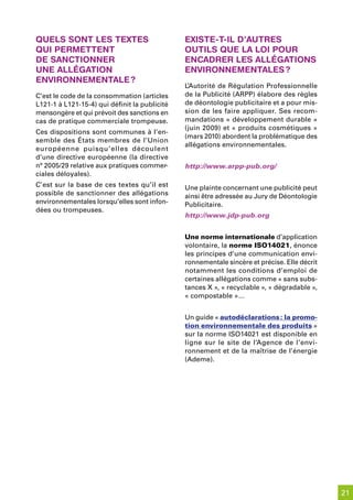 quels sont les textes                          existe-t-il d’autres
qui permettent                                 outils que la loi pour
de sanCtionner                                 enCadrer les alléGations
une alléGation                                 environnementales ?
environnementale ?
                                               L’Autorité de Régulation Professionnelle
C’est le code de la consommation (articles     de la Publicité (ARPP) élabore des règles
L121-1 à L121-15-4) qui définit la publicité   de déontologie publicitaire et a pour mis-
mensongère et qui prévoit des sanctions en     sion de les faire appliquer. Ses recom-
cas de pratique commerciale trompeuse.         mandations « développement durable »
                                               (juin 2009) et « produits cosmétiques »
Ces dispositions sont communes à l’en-
                                               (mars 2010) abordent la problématique des
semble des États membres de l’Union
                                               allégations environnementales.
européenne puisqu’elles découlent
d’une directive européenne (la directive
n° 2005/29 relative aux pratiques commer-      http://www.arpp-pub.org/
ciales déloyales).
C’est sur la base de ces textes qu’il est      Une plainte concernant une publicité peut
possible de sanctionner des allégations        ainsi être adressée au Jury de Déontologie
environnementales lorsqu’elles sont infon-     Publicitaire.
dées ou trompeuses.
                                               http://www.jdp-pub.org


                                               Une norme internationale d’application
                                               volontaire, la norme ISO14021, énonce
                                               les principes d’une communication envi-
                                               ronnementale sincère et précise. Elle décrit
                                               notamment les conditions d’emploi de
                                               certaines allégations comme « sans subs-
                                               tances X », « recyclable », « dégradable »,
                                               « compostable »…


                                               Un guide « autodéclarations : la promo-
                                               tion environnementale des produits »
                                               sur la norme ISO14021 est disponible en
                                               ligne sur le site de l’Agence de l’envi-
                                               ronnement et de la maîtrise de l’énergie
                                               (Ademe).




                                                                                              21
 