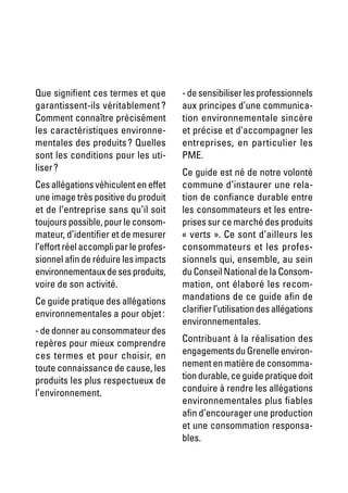 Que signifient ces termes et que        - de sensibiliser les professionnels
garantissent-ils véritablement ?        aux principes d’une communica-
Comment connaître précisément           tion environnementale sincère
les caractéristiques environne-         et précise et d’accompagner les
mentales des produits ? Quelles         entreprises, en particulier les
sont les conditions pour les uti-       PME.
liser ?                                 Ce guide est né de notre volonté
Ces allégations véhiculent en effet     commune d’instaurer une rela-
une image très positive du produit      tion de confiance durable entre
et de l’entreprise sans qu’il soit      les consommateurs et les entre-
toujours possible, pour le consom-      prises sur ce marché des produits
mateur, d’identifier et de mesurer      « verts ». Ce sont d’ailleurs les
l’effort réel accompli par le profes-   consommateurs et les profes-
sionnel afin de réduire les impacts     sionnels qui, ensemble, au sein
environnementaux de ses produits,       du Conseil National de la Consom-
voire de son activité.                  mation, ont élaboré les recom-
Ce guide pratique des allégations       mandations de ce guide afin de
environnementales a pour objet :        clarifier l’utilisation des allégations
                                        environnementales.
- de donner au consommateur des
repères pour mieux comprendre           Contribuant à la réalisation des
ces termes et pour choisir, en          engagements du Grenelle environ-
toute connaissance de cause, les        nement en matière de consomma-
produits les plus respectueux de        tion durable, ce guide pratique doit
l’environnement.                        conduire à rendre les allégations
                                        environnementales plus fiables
                                        afin d’encourager une production
                                        et une consommation responsa-
                                        bles.
 