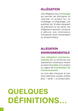 alléGation
          Une allégation est un message
          qui permet de distinguer et
          valoriser un produit sur un
          emballage, un étiquetage, une
          publicité, etc. Si elles manquent
          de précision ou de clarté, les
          allégations peuvent conduire
          à délivrer une information
          trompeuse voire mensongère
          au consommateur.




          alléGation
          environnementale
          Une allégation environne-
          mentale est un terme (ou une
          expression) utilisé pour mettre
          en avant la qualité d’un produit
          au regard de la protection de
          l’environnement.
          Le nom des marques et cer-
          tains éléments visuels utilisés
          pour « verdir » un produit peu-




    quelques
    définitions…
4
 