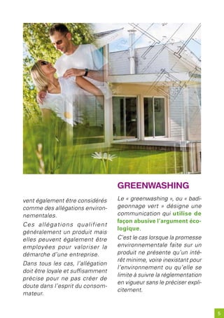 GreenwashinG
vent également être considérés     Le « greenwashing », ou « badi-
comme des allégations environ-     geonnage vert » désigne une
nementales.                        communication qui utilise de
                                   façon abusive l’argument éco-
Ces allégations qualifient
                                   logique.
généralement un produit mais
elles peuvent également être       C’est le cas lorsque la promesse
employées pour valoriser la        environnementale faite sur un
démarche d’une entreprise.         produit ne présente qu’un inté-
                                   rêt minime, voire inexistant pour
Dans tous les cas, l’allégation
                                   l’environnement ou qu’elle se
doit être loyale et suffisamment
                                   limite à suivre la réglementation
précise pour ne pas créer de
                                   en vigueur sans le préciser expli-
doute dans l’esprit du consom-
                                   citement.
mateur.


                                                                        5
 
