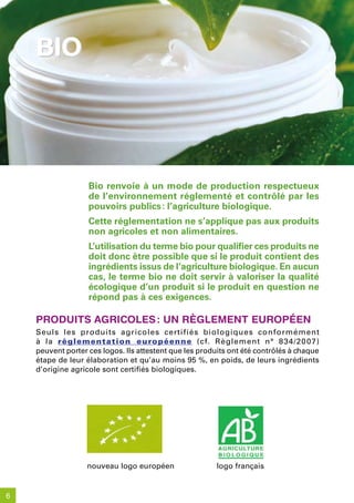 bio




                   Bio renvoie à un mode de production respectueux
                   de l’environnement réglementé et contrôlé par les
                   pouvoirs publics : l’agriculture biologique.
                   Cette réglementation ne s’applique pas aux produits
                   non agricoles et non alimentaires.
                   L’utilisation du terme bio pour qualifier ces produits ne
                   doit donc être possible que si le produit contient des
                   ingrédients issus de l’agriculture biologique. En aucun
                   cas, le terme bio ne doit servir à valoriser la qualité
                   écologique d’un produit si le produit en question ne
                   répond pas à ces exigences.

    produits aGriColes : un rèGlement européen
    Seuls les produits agricoles certifiés biologiques conformément
    à la réglementation européenne (cf. Règlement n° 834/20 07)
    peuvent porter ces logos. Ils attestent que les produits ont été contrôlés à chaque
    étape de leur élaboration et qu’au moins 95 %, en poids, de leurs ingrédients
    d’origine agricole sont certifiés biologiques.




                  nouveau logo européen                 logo français


6
 