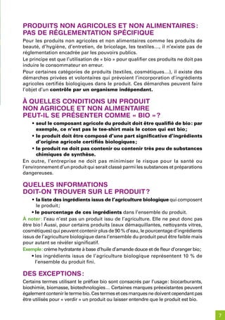 produits non aGriColes et non alimentaires :
pas de réGlementation spéCifique
Pour les produits non agricoles et non alimentaires comme les produits de
beauté, d’hygiène, d’entretien, de bricolage, les textiles…, il n’existe pas de
réglementation encadrée par les pouvoirs publics.
Le principe est que l’utilisation de « bio » pour qualifier ces produits ne doit pas
induire le consommateur en erreur.
Pour certaines catégories de produits (textiles, cosmétiques…), il existe des
démarches privées et volontaires qui prévoient l’incorporation d’ingrédients
agricoles certifiés biologiques dans le produit. Ces démarches peuvent faire
l’objet d’un contrôle par un organisme indépendant.

À quelles Conditions un produit
non aGriCole et non alimentaire
peut-il se présenter Comme « bio » ?
    • seul le composant agricole du produit doit être qualifié de bio : par
       exemple, ce n’est pas le tee-shirt mais le coton qui est bio ;
    • le produit doit être composé d’une part significative d’ingrédients
       d’origine agricole certifiés biologiques ;
    • le produit ne doit pas contenir ou contenir très peu de substances
       chimiques de synthèse.
En outre, l’entreprise ne doit pas minimiser le risque pour la santé ou
l’environnement d’un produit qui serait classé parmi les substances et préparations
dangereuses.

quelles informations
doit-on trouver sur le produit ?
    • la liste des ingrédients issus de l’agriculture biologique qui composent
       le produit ;
    • le pourcentage de ces ingrédients dans l’ensemble du produit.
À noter : l’eau n’est pas un produit issu de l’agriculture. Elle ne peut donc pas
être bio ! Aussi, pour certains produits (eaux démaquillantes, nettoyants vitres,
cosmétiques) qui peuvent contenir plus de 90 % d’eau, le pourcentage d’ingrédients
issus de l’agriculture biologique dans l’ensemble du produit peut être faible mais
pour autant se révéler significatif.
Exemple : crème hydratante à base d’huile d’amande douce et de fleur d’oranger bio ;
    • les ingrédients issus de l’agriculture biologique représentent 10 % de
      l’ensemble du produit fini.

des exCeptions :
Certains termes utilisant le préfixe bio sont consacrés par l’usage : biocarburants,
biochimie, biomasse, biotechnologies… Certaines marques préexistantes peuvent
également contenir le terme bio. Ces termes et ces marques ne doivent cependant pas
être utilisés pour « verdir » un produit ou laisser entendre que le produit est bio.


                                                                                       7
 