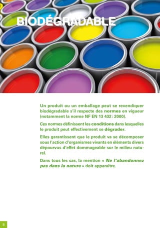 biodéGradable
    biodeGradable




       Un produit ou un emballage peut se revendiquer
       biodégradable s’il respecte des normes en vigueur
       (notamment la norme NF EN 13 432 : 2000).
       Ces normes définissent les conditions dans lesquelles
       le produit peut effectivement se dégrader.
       Elles garantissent que le produit va se décomposer
       sous l’action d’organismes vivants en éléments divers
       dépourvus d’effet dommageable sur le milieu natu-
       rel.
       Dans tous les cas, la mention « Ne l’abandonnez
       pas dans la nature » doit apparaître.




8
 