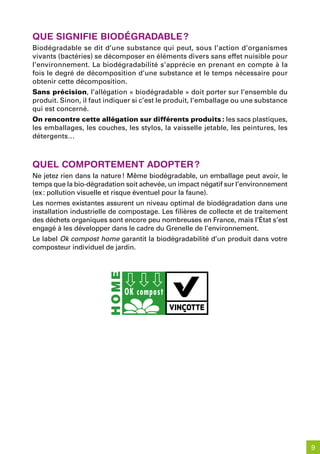 que siGnifie biodéGradable ?
Biodégradable se dit d’une substance qui peut, sous l’action d’organismes
vivants (bactéries) se décomposer en éléments divers sans effet nuisible pour
l’environnement. La biodégradabilité s’apprécie en prenant en compte à la
fois le degré de décomposition d’une substance et le temps nécessaire pour
obtenir cette décomposition.
Sans précision, l’allégation « biodégradable » doit porter sur l’ensemble du
produit. Sinon, il faut indiquer si c’est le produit, l’emballage ou une substance
qui est concerné.
On rencontre cette allégation sur différents produits : les sacs plastiques,
les emballages, les couches, les stylos, la vaisselle jetable, les peintures, les
détergents…



quel Comportement adopter ?
Ne jetez rien dans la nature ! Même biodégradable, un emballage peut avoir, le
temps que la bio-dégradation soit achevée, un impact négatif sur l’environnement
(ex : pollution visuelle et risque éventuel pour la faune).
Les normes existantes assurent un niveau optimal de biodégradation dans une
installation industrielle de compostage. Les filières de collecte et de traitement
des déchets organiques sont encore peu nombreuses en France, mais l’État s’est
engagé à les développer dans le cadre du Grenelle de l’environnement.
Le label Ok compost home garantit la biodégradabilité d’un produit dans votre
composteur individuel de jardin.




                                                                                     9
 