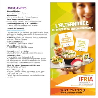 LES ÉVÈNEMENTS
Salon de l’Etudiant
19 au 21 janvier, Lyon, Eurexpo
Salon Infosup
25 au 27 janvier, Clermont-Ferrand, Polydome
Forum post bac Drôme-Ardèche
26 et 27 janvier, Valence, Pôle universitaire Briffaut
Salon de l’Apprentissage et de l’Alternance
27 janvier, Grenoble, Alpes Congrès, 9h à 18h
Les Nuits de l'orientation
www.nuitsdelorientation.fr
Plus qu'un salon d'information, la Nuit de l'Orientation donne
aux jeunes de tous âges la possibilité de consacrer une soi-
rée entière à leur orientation.
26 janvier, Lyon, CCI Lyon Métropole, Palais du Commerce,
place de la Bourse, 15h à 22h
26 janvier, Villefontaine,
CCI Nord-Isère, 5 rue Condorcet, 17h à 21h
8 février, Clermont-Ferrand,
CCI Formation, 14 rueJean Claret, 17h à 21h
Salon du lycéen et de l'étudiant
3 février, Chambéry, Parc des Expositions Savoiexpo
Mondial des Métiers
1er
au 04 février, Lyon, Eurexpo, 9h à 18h
Plus de 60 domaines professionnels représentés, plus de
600 métiers dont 100 métiers en démonstrations, plus de
4  000 exposants pour répondre à vos questions.
Forum des métiers et de l’orientation du Cantal
8 février, Aurillac, Le Prisme
World Café des parents
20 février, Clermont-Ferrand, Espace Info Jeunes, 5 rue
Saint-Genès, 14h à 17h
Thème : Comment accompagner mon enfant dans son
orientation ?
 