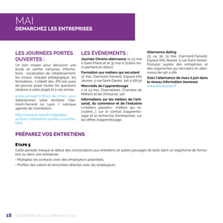 18
PRÉPAREZ VOS ENTRETIENS
CALENDRIER DE L’ALTERNANCE 2018
MAI
DEMARCHEZ LES ENTREPRISES
LES JOURNÉES PORTES
OUVERTES :
Un bon moyen pour découvrir une
école et vérifier certaines informa-
tions : localisation de l’établissement,
les locaux, l’équipe pédagogique, les
formations… L’intérêt des JPO est aussi
de pouvoir poser toutes les questions
relatives à votre projet et à vos envies.
www.onisep.fr/Pres-de-chez-vous
Sélectionnez votre territoire Cler-
mont-Ferrand ou Lyon / rubrique
agenda de l’orientation
http://www.ac-lyon.fr/cid90465/
actions-orientation-portes-ouvertes.
html
LES ÉVÈNEMENTS :
Journée Chrono-alternance le 23 mai
à Saint-Priest et le 31 mai à Oullins (re-
crutement en direct)
Formation aux métiers qui recrutent
17 mai, Clermont-Ferrand, Espace Info
Jeunes, 5 rue Saint-Genès, 14h à 16h30
Mercredis de l’apprentissage
2 et 23 mai, Chamalières, Chambre de
Métiers et de l’Artisanat, 14h
Informations sur les métiers de l’arti-
sanat, du commerce et de l’industrie
(«métiers passion», métiers qui re-
crutent,...), sur le contrat d’apprentis-
sage et la recherche d’entreprises, sur
les offres d’apprentissage.
Alternance dating
23, 24, 30, 31 mai, Clermont-Ferrand,
Espace Info Jeunes, 5 rue Saint-Genès
Postulez auprès des entreprises et
des organismes qui recrutent en alter-
nance de 14h à 16h
Osez l’alternance de mars à juin dans
le réseau Information Jeunesse
www.info-jeunes.fr
Etape 5
Cette période marque le début des convocations aux entretiens et autres passages de tests dans un organisme de forma-
tion ou dans une entreprise.
• Multipliez les contacts avec des employeurs potentiels.
• Profitez des salons et rencontres directes avec les employeurs
 