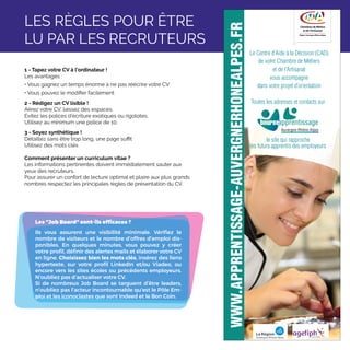 1 - Tapez votre CV à l’ordinateur !
Les avantages :
• Vous gagnez un temps énorme à ne pas réécrire votre CV
• Vous pouvez le modifier facilement
2 - Rédigez un CV lisible !
Aérez votre CV, laissez des espaces.
Evitez les polices d’écriture exotiques ou rigolotes.
Utilisez au minimum une police de 10.
3 - Soyez synthétique !
Détaillez sans être trop long, une page suffit
Utilisez des mots clés
Comment présenter un curriculum vitae ?
Les informations pertinentes doivent immédiatement sauter aux
yeux des recruteurs.
Pour assurer un confort de lecture optimal et plaire aux plus grands
nombres respectez les principales règles de présentation du CV.
Les Job Board sont-ils efficaces ?
Ils vous assurent une visibilité minimale. Vérifiez le
nombre de visiteurs et le nombre d’offres d’emploi dis-
ponibles. En quelques minutes, vous pouvez y créer
votre profil, définir des alertes mails et élaborer votre CV
en ligne. Choisissez bien les mots clés, insérez des liens
hypertexte, sur votre profil LinkedIn et/ou Viadeo, ou
encore vers les sites écoles ou précédents employeurs.
N’oubliez pas d’actualiser votre CV.
Si de nombreux Job Board se targuent d’être leaders,
n’oubliez pas l’acteur incontournable qu’est le Pôle Em-
ploi et les iconoclastes que sont Indeed et le Bon Coin.
LES RÈGLES POUR ÊTRE
LU PAR LES RECRUTEURS
le site qui rapproche
les futurs apprentis des employeurs
Le Centre d’Aide à la Décision (CAD)
de votre Chambre de Métiers
et de l’Artisanat
vous accompagne
dans votre projet d’orientation
Toutes les adresses et contacts sur
 