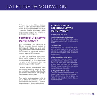 25
À l’heure de la candidature électro-
nique, la lettre de motivation semble
en net recul dans les procédures de re-
crutement. En effet la lettre est parfois
tellement stéréotypée que certains re-
cruteurs préfèrent l’ignorer.
POURQUOI UNE LETTRE
DE MOTIVATION ?
Pour Convaincre, c’est l’éclairage du
CV. Un exercice souvent redouté et
contraignant : écrire sur une seule
page, mettre en avant votre motivation,
vos qualités, et surtout ce que vous
pourrez apporter à l’entreprise.
La lettre de motivation étant moins
prisée par les recruteurs, vous pouvez
être tenté de ne pas en envoyer, mais
ne faites jamais l’économie d’un mot
d’accompagnement à votre CV.
Certains métiers relativement tradi-
tionnels continuent à utiliser la lettre
de motivation, mais la recherche d’un
peu plus de simplicité est partagée par
de nombreux employeurs.
Pour garder toute sa place à côté du
CV, la lettre de motivation doit être
personnalisée et adaptée au poste et
à l’entreprise qui vous attire vraiment.
OUTILS DE COMMUNICATION
LA LETTRE DE MOTIVATION
CONSEILS POUR
RÉDIGER LA LETTRE
DE MOTIVATION
1 - Une page, pas plus
2 - Aucune faute d'orthographe
Il est primordial de faire relire votre
lettre pour valider qu'il n'y ait aucune
faute.
3 - Soyez clair
Allez droit au but dans votre lettre,
donnez des arguments de poids et
cohérents avec votre profil. Evitez les
phrases trop longues. Votre lettre doit
être positive.
4 - Personnalisez votre lettre
Montrez que vous connaissez l'entre-
prise, le domaine d'action, cela mon-
trera que vous vous êtes renseigné,
et que vous n'écrivez pas la même
lettre à chacune des offres d'emplois
auxquelles vous répondez.
5 - Soyez courtois et poli
Terminez toujours votre lettre de mo-
tivation par une formule de politesse.
Une lettre envoyée par la poste ou
déposée au recruteur, même tapée,
doit être signée.
 