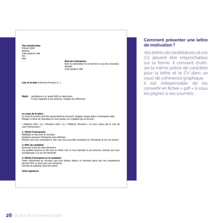26 OUTILS DE COMMUNICATION
Comment présenter une lettre
de motivation ?
Vos lettres de candidatures et vos
CV doivent être irréprochables
sur la forme. Il convient d'utili-
ser la même police de caractère
pour la lettre et le CV dans un
souci de cohérence graphique.
Il est indispensable de les
convertir en fichier « pdf » si vous
les joignez à vos courriels.
 