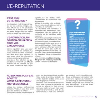 27
?Peut-on effacer des
informations sur le
web ?
OUI, en demandant à
la personne qui les a
publiées de les enlever
et/ou en contactant
le responsable du site
par courrier. La CNIL
propose sur son site un
modèle www.cnil.fr
Il n’y a cependant, au-
cun moyen de s’assurer
que les contenus ont
définitivement été
effacés.
OUTILS DE COMMUNICATION
C'EST QUOI
L'E-RÉPUTATION ?
L’e-réputation, c’est l’image véhicu-
lée par les contenus, images, pro-
duits diffusés sur le net. Les traces
laissées sur le web par vous ou par
les autres peuvent avoir un impact
positif ou négatif sur votre image.
L'E-RÉPUTATION, UN
SOUTIEN OU UN FREIN
POUR VOS
CANDIDATURES
Votre e-réputation peut vous aider
en vous rendant par exemple plus
visible pour un recruteur. À contrario,
elle peut aussi vous desservir si
vous laissez traîner des informations
privées voire compromettantes.
Vous devez faire attention aux pu-
blications sur Internet. La difficulté
majeure est de contrôler ce que
les autres publient de vous. Soyez
vigilants sur les photos, vidéo,
commentaires et informations qui
apparaissent.
Vérifiez et surveillez votre e-réputa-
tion en recherchant votre nom dans
un moteur de recherche.
Les recruteurs sont nombreux à
rechercher des informations com-
plémentaires dans les moteurs de
recherche sur les candidats qu’ils
reçoivent.
Paramétrez votre compte en incluant
des critères de confidentialité afin
que seuls vos amis puissent consul-
ter votre profil. Limitez ainsi l’accès à
votre profil (Facebook, Twitter…) aux
autres utilisateurs. Changez souvent
de mot de passe pour éviter le
piratage et désinscrivez les amis FB
que vous n'avez jamais rencontrés et
qui pourraient utiliser vos données
privées...
Vous pouvez aussi utiliser des pseu-
dos pour vos réseaux personnels
comme Facebook ou Instagram.
L’E-REPUTATION
ALTERNANTS POST-BAC
BOOSTEZ
VOTRE E-RÉPUTATION
PROFESSIONNELLE
Utilisez les réseaux professionnels
(Linkedin, Viadeo,…) pour faire savoir
que vous cherchez un emploi.
Votre profil doit être bien renseigné et
mis à jour aussi souvent que possible
Votre photo de profil sur LinkedIn ou
Twitter doit être cadrée serrée, avec
une image pro et souriante !
Participez à des forums de discussions
liés à votre domaine de recherche de
contrat en alternance. Vous pourrez
ainsi vous mettre en avant mais soyez
vigilant à la forme et au fond de vos
commentaires. Il faut aussi entretenir
son réseau et l'enrichir régulièrement.
Créez un blog pour démontrer votre
savoir-faire, exposez vos réalisations…:
sur votre blog, vous maîtrisez complè-
tement l'image que vous donnez de
vous. Inconvénient : là encore, il faut
l'actualiser régulièrement.
 