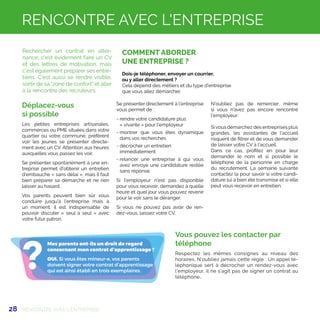 28
?
Mes parents ont-ils un droit de regard
concernant mon contrat d’apprentissage ?
OUI. Si vous êtes mineur-e, vos parents
doivent signer votre contrat d’apprentissage
qui est ainsi établi en trois exemplaires.
COMMENT ABORDER
UNE ENTREPRISE ?
Dois-je téléphoner, envoyer un courrier,
ou y aller directement ?
Cela dépend des métiers et du type d’entreprise
que vous allez démarcher.
RENCONTRE AVEC L'ENTREPRISE
Rechercher un contrat en alter-
nance, c'est évidement faire un CV
et des lettres de motivation, mais
c'est également préparer ses entre-
tiens. C'est aussi se rendre visible,
sortir de sa zone de confort et aller
à la rencontre des recruteurs.
Déplacez-vous
si possible
Les petites entreprises artisanales,
commerces ou PME situées dans votre
quartier ou votre commune, préfèrent
voir les jeunes se présenter directe-
ment avec un CV. Attention aux heures
auxquelles vous passez les voir.
Se présenter spontanément à une en-
treprise permet d'obtenir un entretien
d'embauche « sans délai », mais il faut
bien préparer sa démarche et ne rien
laisser au hasard.
Vos parents peuvent bien sûr vous
conduire jusqu’à l’entreprise mais à
un moment, il est indispensable de
pouvoir discuter « seul à seul » avec
votre futur patron.
Se présenter directement à l'entreprise
vous permet de :
- rendre votre candidature plus 	
« vivante » pour l'employeur
- montrer que vous êtes dynamique
dans vos recherches
- décrocher un entretien 		
immédiatement
- relancer une entreprise à qui vous
avez envoyé une candidature restée
sans réponse.
Si l'employeur n'est pas disponible
pour vous recevoir, demandez à quelle
heure et quel jour vous pouvez revenir
pour le voir sans le déranger.
Si vous ne pouvez pas avoir de ren-
dez-vous, laissez votre CV.
N'oubliez pas de remercier, même
si vous n'avez pas encore rencontré
l'employeur.
Sivous démarchez des entreprises plus
grandes, les assistantes de l’accueil
risquent de filtrer et de vous demander
de laisser votre CV à l’accueil.
Dans ce cas, profitez en pour leur
demander le nom et si possible le
téléphone de la personne en charge
du recrutement. La semaine suivante
contactez la pour savoir si votre candi-
dature lui a bien été transmise et si elle
peut vous recevoir en entretien.
RENCONTRE AVEC L'ENTREPRISE
Vous pouvez les contacter par
téléphone
Respectez les mêmes consignes au niveau des
horaires. N’oubliez jamais cette règle : Un appel té-
léphonique sert à décrocher un rendez-vous avec
l’employeur, il ne s’agit pas de signer un contrat au
téléphone…
 