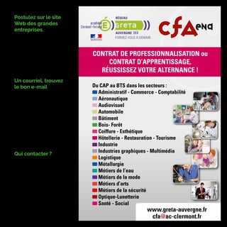 Postulez sur le site
Web des grandes
entreprises.
Il faut remplir un formulaire de can-
didature et/ou attacher son CV en
pièce jointe.
Remplir un formulaire de candidature
en ligne requiert autant de rigueur
que postuler par la voie classique.
Derrière les formulaires se cachent
des moteurs de recherche qui filtrent
les candidats à partir de mots clés.
Un courriel, trouvez
le bon e-mail
S'il ne vous est pas possible de vous
rendre directement dans l'entreprise,
ou si l'on vous répond à l'accueil que
les candidatures se font par cour-
rier postal ou courriel, demandez
l'adresse e-mail de la personne ou
du service à contacter
Vous pouvez également obtenir
cette information par téléphone, en
appelant le standard de l'entreprise.
Faites bonne impression en vous
montrant poli et laissez votre nom à
votre interlocuteur.
Qui contacter ?
Il s'agit le plus souvent, selon la taille
de la structure, du directeur, du ser-
vice du personnel ou de la direction
des ressources humaines.
Si vous recherchez un contrat pour
une formation post BAC+2, utilisez
tous les outils du web Viadeo, Lin-
kedIn, Facebook, Twitter, les blogs…
seront de précieux atouts. Vous
pourrez glaner de l’information sur
les entreprises qui recrutent en
alternance.
Du CAP au BTS dans les secteurs :
Administratif - Commerce - Comptabilité
Aéronautique
Audiovisuel
Automobile
Bâtiment
Bois- Forêt
Coiffure - Esthétique
Hôtellerie - Restauration - Tourisme
Industrie
Industries graphiques - Multimédia
Logistique
Métallurgie
Métiers de l’eau
Métiers de la mode
Métiers d’arts
Métiers de la sécurité
Optique-Lunetterie
Santé - Social
CONTRAT DE PROFESSIONNALISATION ou
CONTRAT D’APPRENTISSAGE,
RÉUSSISSEZ VOTRE ALTERNANCE !
www.greta-auvergne.fr
cfa@ac-clermont.fr
académie
Clermont-Ferrand
AUVERGNEAUVERGNE
 