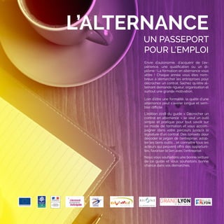 3
UN PASSEPORT
POUR L’EMPLOI
L’ALTERNANCE
Envie d’autonomie, d’acquérir de l’ex-
périence, une qualification ou un di-
plôme ! La formation en alternance vous
attire  ! Chaque année vous êtes nom-
breux à démarcher les entreprises pour
décrocher un contrat. Sachez qu’être al-
ternant demande rigueur, organisation et
surtout une grande motivation.
Loin d’être une formalité, la quête d’une
alternance peut s’avérer longue et sem-
bler difficile.
L’édition 2018 du guide « Décrocher un
contrat en alternance » se veut un outil
simple et pratique pour tout savoir sur
ce mode de formation et vous accom-
pagner dans votre parcours jusqu’à la
signature d’un contrat. Des conseils pour
décoder le jargon de l’entreprise, adop-
ter les bons outils … et connaître tous les
acteurs qui peuvent offrir des opportuni-
tés, favoriser le lien avec l’entreprise.
Nous vous souhaitons une bonne lecture
de ce guide et vous souhaitons bonne
chance dans vos démarches.
 
