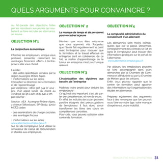 31
Au hit-parade des objections faites
par les recruteurs aux jeunes qui sou-
haitent se faire recruter en alternance,
on trouve :
OBJECTION N°1
La conjoncture économique
Informez les employeurs, lorsque vous
postulez, présentez clairement les
avantages financiers offerts à l’entre-
prise si elle vous choisit.
Il existe :
- des aides spécifiques versées par la
région Auvergne Rhône Alpes
+ d’informations sur les aides :
Contactez la direction de la formation
et de l'apprentissage :
par téléphone : 0810 906 344 (n° azur :
prix d'un appel local), du mardi au
vendredi de 9h à 12h et de 14h à 17h
par courrier :
Service AEA Auvergne-Rhône-Alpes,
2 avenue Sébastopol, BP 65052, 57072
METZ cedex
- des exonérations de charges sociales
- des avantages fiscaux
+ d’informations sur les aides :
www.alternance.emploi.gouv.fr
Sur ce site l’employeur peut utiliser le
simulateur de calcul de rémunération
et d'aides aux employeurs.
OBJECTION N° 2
Le manque de temps et de personnel
pour encadrer le jeune
Montrez que vous êtes autonome
que vous apprenez vite. Rappelez
que l’école fait régulièrement le point
avec l’entreprise pour s’assurer que
la formation et le travail effectué en
entreprise sont en cohérence, de ce
fait, le maître d’apprentissage ou le
tuteur en entreprise n’est pas l’unique
référent.
OBJECTION N°3
L’inadéquation des diplômes aux
besoins de l’entreprise
Maitrisez votre projet pour séduire les
employeurs !
Ce qui est très important, c’est de par-
ler de compétences, et non de cours.
En effet, les intitulés des cours peuvent
paraître éloignés des préoccupations
de l'employeur. Il faut donc savoir
transformer les titres des cours en
compétences concrètes.
Pour cela, vous pouvez solliciter votre
centre de formation.
OBJECTION N°4
La complexité administrative du
recrutement d’un alternant
Les démarches sont moins compli-
quées que par le passé. Désormais,
l’enregistrement des contrats se fait en
ligne et l’employeur peut trouver des
informations pratiques sur le portail de
l’alternance.
www.alternance.emploi.gouv.fr
Par ailleurs, les employeurs peuvent
se faire accompagner dans leurs
démarches par la Chambre de Com-
merce et d’Industrie ou par la Chambre
de Métiers pour les artisans.
Enfin, vous pouvez rappeler que le
centre de formation peut apporter
des informations sur l’organisation des
études en alternance.
Préparez également des arguments
face à des remarques que l’on pourrait
vous faire sur votre âge, votre manque
d’expérience, votre mobilité.
RENCONTRE AVEC L'ENTREPRISE
QUELS ARGUMENTS POUR CONVAINCRE ?
 
