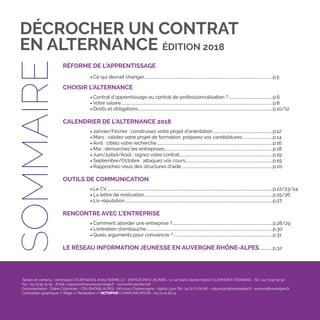 4
RÉFORME DE L'APPRENTISSAGE
	 • Ce qui devrait changer............................................................................................................................................p.5
CHOISIR L'ALTERNANCE
	• Contrat d’apprentissage ou contrat de professionnalisation ?.................................................p.6
	• Votre salaire.....................................................................................................................................................................p.8
	• Droits et obligations..................................................................................................................................................p.10/12
CALENDRIER DE L’ALTERNANCE 2018
	• Janvier/Février : construisez votre projet d’orientation.................................................................p.12
	• Mars : validez votre projet de formation, préparez vos candidatures.................................p.14
	• Avril : ciblez votre recherche..............................................................................................................................p.16
	• Mai : démarchez les entreprises......................................................................................................................p.18
	• Juin/Juillet/Août : signez votre contrat.....................................................................................................p.19
	• Septembre/Octobre : attaquez vos cours...............................................................................................p.19
	• Rapprochez-vous des structures d’aide...................................................................................................p.20
OUTILS DE COMMUNICATION
	• Le CV....................................................................................................................................................................................p.22/23/24
	• La lettre de motivation............................................................................................................................................p.25/26
	• L’e-réputation.................................................................................................................................................................p.27
RENCONTRE AVEC L’ENTREPRISE
	• Comment aborder une entreprise ?.............................................................................................................p.28/29
	• L’entretien d’embauche.........................................................................................................................................p.30
	• Quels arguments pour convaincre ?............................................................................................................p.31
LE RÉSEAU INFORMATION JEUNESSE EN AUVERGNE RHÔNE-ALPES...............p.32
DÉCROCHER UN CONTRAT
EN ALTERNANCE ÉDITION 2018SOMMAIRE
Textes et contenu : Véronique COURTADON, Anita HERMILLE - ESPACE INFO JEUNES - 5 rue Saint-Genès 63000 CLERMONT-FERRAND - Tél : 04 73 92 30 50
Fax : 04 73 92 15 05 - Email : espace.info.jeunes@orange.fr - www.info-jeunes.net
Documentation : Céline Colombier - CRIJ RHÔNE-ALPES - 66 cours Charlemagne - 69002 Lyon Tél : 04 72 77 00 66 - crijlyon@crijrhoneaples.fr - www.crijrhonealpes.fr
Conception graphique // Régie // Réalisation // OCTOPUS COMMUNICATION - 04 73 14 62 14
 