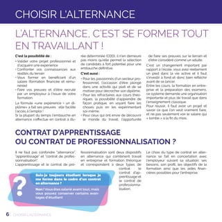 6
CONTRAT D’APPRENTISSAGE
OU CONTRAT DE PROFESSIONNALISATION ?
Il ne faut pas confondre “alternance”,
“apprentissage” et “contrat de profes-
sionnalisation”.
L’apprentissage et le contrat de pro-
fessionnalisation sont deux dispositifs
en alternance qui combinent travail
en entreprise et formation théorique
et correspondent à deux types de
contrat : le
contrat d’ap-
prentissage et
le contrat de
professionna-
lisation.
Le choix du type de contrat en alter-
nance se fait en concertation avec
l’employeur suivant sa situation, ses
besoins, son profil, les objectifs de la
formation ainsi que les aides finan-
cières possibles pour l’entreprise.
?
Suis-je toujours étudiant lorsque je
me forme dans le cadre d’un contrat
en alternance ?
Non ! Vous êtes salarié avant tout, mais
vous pouvez conserver certains avan-
tages d’étudiant
C’est la possibilité de :
• Valider votre projet professionnel et
d’acquérir une expérience
• Confronter vos connaissances aux
réalités du terrain
• Vous former en bénéficiant d’un
salaire (formation financée et rému-
nérée)
• Faire vos preuves et d’être recruté
par un employeur à l’issue de votre
formation.
La formule «une expérience + un di-
plôme» a fait ses preuves : elle facilite
l’accès à l’emploi !
Si la plupart du temps l’embauche en
alternance s’effectue en contrat à du-
rée déterminée (CDD), il n’en demeure
pas moins qu’elle permet la sélection
de candidats à fort potentiel pour une
embauche définitive.
C’est aussi :
●• Pour les passionnés d’un secteur pro-
fessionnel, l’occasion d’être plongé
dans une activité qui plaît et de se
motiver pour décrocher son diplôme,
●•Pour les réfractaires aux cours théo-
riques, la possibilité d’apprendre de
façon pratique, en voyant faire les
choses puis en les expérimentant
soi-même,
●•Pour ceux qui ont envie de découvrir
le monde du travail, l’opportunité
de faire ses preuves sur le terrain et
d’être considéré comme un adulte.
C’est un changement important par
rapport à l’école, vous avez réellement
un pied dans la vie active et il faut
s’investir à fond et donc bien réfléchir
avant de se lancer.
Entre les cours, la formation en entre-
prise et la préparation des examens,
ce système demande une organisation
importante et plus de travail que dans
l’enseignement classique.
Pour réussir, il faut avoir un projet et
savoir ce que l’on veut vraiment faire,
et ne pas seulement voir le salaire qui
« tombe » à la fin du mois.
CHOISIR L’ALTERNANCE
L’ALTERNANCE, C’EST SE FORMER TOUT
EN TRAVAILLANT !
CHOISIR L'ALTERNANCE
 