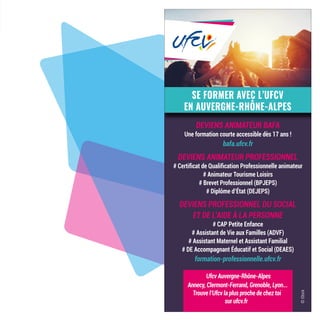 SE FORMER AVEC L’UFCV
EN AUVERGNE-RHÔNE-ALPES
DEVIENS ANIMATEUR BAFA
Une formation courte accessible dès 17 ans !
bafa.ufcv.fr
DEVIENS ANIMATEUR PROFESSIONNEL
# Certificat de Qualification Professionnelle animateur
# Animateur Tourisme Loisirs
# Brevet Professionnel (BPJEPS)
# Diplôme d’État (DEJEPS)
DEVIENS PROFESSIONNEL DU SOCIAL
ET DE L’AIDE À LA PERSONNE
# CAP Petite Enfance
# Assistant de Vie aux Familles (ADVF)
# Assistant Maternel et Assistant Familial
# DE Accompagnant Éducatif et Social (DEAES)
formation-professionnelle.ufcv.fr
©iStock
Ufcv Auvergne-Rhône-Alpes
Annecy, Clermont-Ferrand, Grenoble, Lyon...
Trouve l’Ufcv la plus proche de chez toi
sur ufcv.fr
 