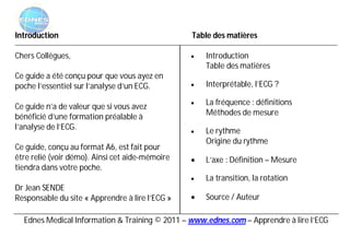 Introduction                                     Table des matières

Chers Collègues,                                    Introduction
                                                     Table des matières
Ce guide a été conçu pour que vous ayez en
poche l’essentiel sur l’analyse d’un ECG.           Interprétable, l’ECG ?

Ce guide n’a de valeur que si vous avez             La fréquence : définitions
bénéficié d’une formation préalable à                Méthodes de mesure
l’analyse de l’ECG.                                 Le rythme
                                                     Origine du rythme
Ce guide, conçu au format A6, est fait pour
être relié (voir démo). Ainsi cet aide-mémoire      L’axe : Définition – Mesure
tiendra dans votre poche.
                                                    La transition, la rotation
Dr Jean SENDE
Responsable du site « Apprendre à lire l’ECG »      Source / Auteur

  Ednes Medical Information & Training © 2011 – www.ednes.com – Apprendre à lire l’ECG
 