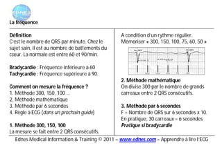 La fréquence

Définition                                      A condition d’un rythme régulier.
C’est le nombre de QRS par minute. Chez le      Mémoriser « 300, 150, 100, 75, 60, 50 »
sujet sain, il est au nombre de battements du
cœur. La normale est entre 60 et 90/min.

Bradycardie : Fréquence inférieure à 60
Tachycardie : Fréquence supérieure à 90.
                                                2. Méthode mathématique
Comment on mesure la fréquence ?                On divise 300 par le nombre de grands
1. Méthode 300, 150, 100 …                      carreaux entre 2 QRS consécutifs.
2. Méthode mathématique
3. Méthode par 6 secondes                       3. Méthode par 6 secondes
4. Règle à ECG (dans un prochain guide)         F = Nombre de QRS sur 6 secondes x 10.
                                                En pratique, 30 carreaux = 6 secondes
1. Méthode 300, 150, 100                        Pratique si bradycardie
La mesure se fait entre 2 QRS consécutifs.
   Ednes Medical Information & Training © 2011 – www.ednes.com – Apprendre à lire l’ECG
 