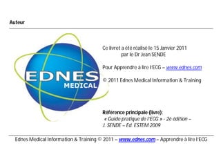 Auteur



                                        Ce livret a été réalisé le 15 Janvier 2011
                                                  par le Dr Jean SENDE

                                        Pour Apprendre à lire l’ECG – www.ednes.com

                                        © 2011 Ednes Medical Information & Training




                                        Référence principale (livre):
                                         « Guide pratique de l’ECG » - 2è édition –
                                        J. SENDE – Ed. ESTEM 2009

  Ednes Medical Information & Training © 2011 – www.ednes.com – Apprendre à lire l’ECG
 