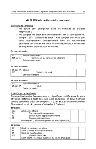 Cadre conceptuel, états financiers, règles de comptabilisation et d’évaluation   95



                   VIII.32 Méthode de l'inventaire permanent

En cours de l'exercice :
     • les achats sont enregistrés dans les comptes de charges
       respectives ;
     • les comptes de stock sont mouvementés par la contrepartie du
       compte " 603 : Variation de stock ". Les comptes de stocks sont
       donc mouvementés simultanément avec les mouvements
       physiques des articles en stock. Ils sont débités pour les entrées
       en magasin et crédités pour les sorties.
En cours d'exercice

 60             Achats consommés
 401 ou 5..             Fournisseurs ou comptes de trésorerie
                Achats consommés


En cours d'exercice

 31, 32, 37     Stocks
 603                          Variation de stock
                Entrées en stocks

En cours d'exercice
 603            Variation de stock
 31, 32, 37                     Stock
                Sortie de stocks

A la clôture de la période :
Comptabilisation des éventuels écarts, négatifs ou positifs, entre le stock
physique (obtenus à partir des états extra-comptable) et celui théorique
dans le débit ou le crédit des comptes 31, 32 et 37. Le stock théorique doit
être ramené au stock constaté c'est-à-dire à l'existant.
31/12/200N
 603          Variation de stocks
 31                    Stock de matières premières
 32                    Stock d’autres approvisionnements
 37                    Stock de marchandises
              Ecart négatif (Théorique supérieur au stocks physique)

31/12/200N
31            Stock de matières premières
32            Stock d’autres approvisionnements
37            Stock de marchandises
603                    Variation de stocks
              Ecart positif (Théorique supérieur au stocks physique)
 