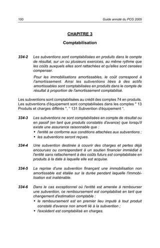 100                                               Guide annoté du PCG 2005



                             CHAPITRE 3

                          Comptabilisation


334-2   Les subventions sont comptabilisées en produits dans le compte
        de résultat, sur un ou plusieurs exercices, au même rythme que
        les coûts auxquels elles sont rattachées et qu'elles sont censées
        compenser.
         Pour les immobilisations amortissables, le coût correspond à
         l'amortissement. Ainsi les subventions liées à des actifs
         amortissables sont comptabilisées en produits dans le compte de
         résultat à proportion de l'amortissement comptabilisé.

Les subventions sont comptabilisées au crédit des comptes 74 en produits.
Les subventions d'équipement sont comptabilisées dans les comptes " 13
Produits et charges différés ", “ 131 Subvention d'équipement “.

334-3   Les subventions ne sont comptabilisées en compte de résultat ou
        en passif (en tant que produits constatés d'avance) que lorsqu'il
        existe une assurance raisonnable que :
        • l'entité se conforme aux conditions attachées aux subventions ;
        • les subventions seront reçues.

334-4   Une subvention destinée à couvrir des charges et pertes déjà
        encourues ou correspondant à un soutien financier immédiat à
        l'entité sans rattachement à des coûts futurs est comptabilisée en
        produits à la date à laquelle elle est acquise.

334-5   La reprise d'une subvention finançant une immobilisation non
        amortissable est étalée sur la durée pendant laquelle l'immobi-
        lisation est inaliénable.

334-6   Dans le cas exceptionnel où l'entité est amenée à rembourser
        une subvention, ce remboursement est comptabilisé en tant que
        changement d'estimation comptable :
        • le remboursement est en premier lieu imputé à tout produit
          constaté d'avance non amorti lié à la subvention ;
        • l'excédent est comptabilisé en charges.
 