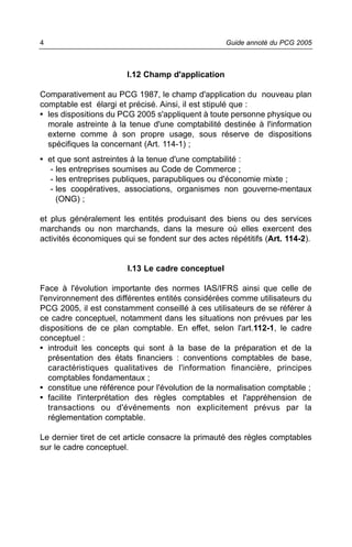 4                                                  Guide annoté du PCG 2005



                        I.12 Champ d'application

Comparativement au PCG 1987, le champ d'application du nouveau plan
comptable est élargi et précisé. Ainsi, il est stipulé que :
• les dispositions du PCG 2005 s'appliquent à toute personne physique ou
  morale astreinte à la tenue d'une comptabilité destinée à l'information
  externe comme à son propre usage, sous réserve de dispositions
  spécifiques la concernant (Art. 114-1) ;
• et que sont astreintes à la tenue d'une comptabilité :
   - les entreprises soumises au Code de Commerce ;
   - les entreprises publiques, parapubliques ou d'économie mixte ;
   - les coopératives, associations, organismes non gouverne-mentaux
     (ONG) ;

et plus généralement les entités produisant des biens ou des services
marchands ou non marchands, dans la mesure où elles exercent des
activités économiques qui se fondent sur des actes répétitifs (Art. 114-2).


                        I.13 Le cadre conceptuel

Face à l'évolution importante des normes IAS/IFRS ainsi que celle de
l'environnement des différentes entités considérées comme utilisateurs du
PCG 2005, il est constamment conseillé à ces utilisateurs de se référer à
ce cadre conceptuel, notamment dans les situations non prévues par les
dispositions de ce plan comptable. En effet, selon l'art.112-1, le cadre
conceptuel :
• introduit les concepts qui sont à la base de la préparation et de la
   présentation des états financiers : conventions comptables de base,
   caractéristiques qualitatives de l'information financière, principes
   comptables fondamentaux ;
• constitue une référence pour l'évolution de la normalisation comptable ;
• facilite l'interprétation des règles comptables et l'appréhension de
   transactions ou d'événements non explicitement prévus par la
   réglementation comptable.

Le dernier tiret de cet article consacre la primauté des règles comptables
sur le cadre conceptuel.
 