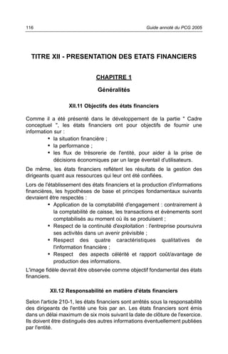 116                                                   Guide annoté du PCG 2005




  TITRE XII - PRESENTATION DES ETATS FINANCIERS


                               CHAPITRE 1

                                Généralités

                   XII.11 Objectifs des états financiers

Comme il a été présenté dans le développement de la partie " Cadre
conceptuel ", les états financiers ont pour objectifs de fournir une
information sur :
         • la situation financière ;
         • la performance ;
         • les flux de trésorerie de l'entité, pour aider à la prise de
            décisions économiques par un large éventail d'utilisateurs.
De même, les états financiers reflètent les résultats de la gestion des
dirigeants quant aux ressources qui leur ont été confiées.
Lors de l'établissement des états financiers et la production d'informations
financières, les hypothèses de base et principes fondamentaux suivants
devraient être respectés :
          • Application de la comptabilité d'engagement : contrairement à
            la comptabilité de caisse, les transactions et évènements sont
            comptabilisés au moment où ils se produisent ;
          • Respect de la continuité d'exploitation : l'entreprise poursuivra
            ses activités dans un avenir prévisible ;
          • Respect des quatre caractéristiques qualitatives de
            l'information financière ;
          • Respect des aspects célérité et rapport coût/avantage de
            production des informations.
L'image fidèle devrait être observée comme objectif fondamental des états
financiers.

          XII.12 Responsabilité en matière d'états financiers

Selon l'article 210-1, les états financiers sont arrêtés sous la responsabilité
des dirigeants de l'entité une fois par an. Les états financiers sont émis
dans un délai maximum de six mois suivant la date de clôture de l'exercice.
Ils doivent être distingués des autres informations éventuellement publiées
par l'entité.
 