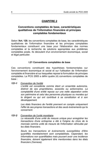 6                                                   Guide annoté du PCG 2005



                              CHAPITRE 2

        Conventions comptables de base, caractéristiques
        qualitatives de l'information financière et principes
                     comptables fondamentaux

Selon l'Art. 120, les conventions comptables de base, les caractéristiques
qualitatives de l'information financière et les principes comptables
fondamentaux constituent une base pour l'élaboration des normes
comptables et la recherche de solutions appropriées aux problèmes
comptables posés. Ils découlent d'un environnement économique, social
et légal particulier.


                 I.21 Conventions comptables de base

Ces conventions constituent des hypothèses fondamentales sur
l'environnement économique et social et sur l'utilisation de l'information
comptable et financière et sur lesquelles repose la formulation de principes
comptables. Le PCG 2005 a défini quatre (4) conventions comptables de
base :
121-1     Convention de l'entité
          L'entité est considérée comme étant un ensemble autonome,
          distinct de ses propriétaires, associés ou actionnaires. La
          comptabilité d'une entité repose sur une nette séparation entre
          son patrimoine et celui des personnes physiques ou morales qui
          la dirigent ou qui ont contribué à sa constitution et à son
          développement.
          Les états financiers de l'entité prennent en compte uniquement
          l'effet de ses propres transactions et des seuls événements qui la
          concernent.

121-2     Convention de l'unité monétaire
          La nécessité d'une unité de mesure unique pour enregistrer les
          transactions d'une entreprise a été à l'origine du choix de la
          monnaie comme unité de mesure de l'information véhiculée par
          les états financiers.
          Seuls les transactions et évènements susceptibles d'être
          quantifiés monétairement sont comptabilisés. Cependant, les
          informations non quantifiables mais pouvant avoir une incidence
          financière, doivent également être mentionnées dans les états
          financiers (l'annexe).
 