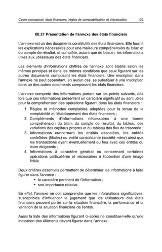 Cadre conceptuel, états financiers, règles de comptabilisation et d’évaluation   133



           XII.37 Présentation de l'annexe des états financiers

L'annexe est un des documents constitutifs des états financiers. Elle fournit
les explications nécessaires pour une meilleure compréhension du bilan et
du compte de résultat, et complète, autant que de besoin, les informations
utiles aux utilisateurs des états financiers.

Les éléments d'informations chiffrés de l'annexe sont établis selon les
mêmes principes et dans les mêmes conditions que ceux figurant sur les
autres documents composant les états financiers. Une inscription dans
l'annexe ne peut cependant, en aucun cas, se substituer à une inscription
dans un des autres documents composant les états financiers.

L'annexe comporte des informations portant sur les points suivants, dès
lors que ces informations présentent un caractère significatif ou sont utiles
pour la compréhension des opérations figurant dans les états financiers :
    1. Règles et méthodes comptables adoptées pour la tenue de la
       comptabilité et l'établissement des états financiers ;
    2. Compléments d'informations nécessaires à une bonne
       compréhension du bilan, du compte de résultat, du tableau des
       variations des capitaux propres et du tableau des flux de trésorerie ;
    3. Informations concernant les entités associées, les entités
       contrôlées (filiales) ou entité consolidante (société mère) ainsi que
       les transactions ayant éventuellement eu lieu avec ces entités ou
       leurs dirigeants ;
    4. Informations à caractère général ou concernant certaines
       opérations particulières et nécessaires à l'obtention d'une image
       fidèle.

Deux critères essentiels permettent de déterminer les informations à faire
figurer dans l'annexe :
          • le caractère pertinent de l'information ;
          • son importance relative.

En effet, l'annexe ne doit comprendre que les informations significatives,
susceptibles d'influencer le jugement que les utilisateurs des états
financiers peuvent porter sur la situation financière, la performance et la
variation de la situation financière de l'entité.

Aussi la liste des informations figurant ci-après ne constitue-t-elle qu'une
indication des éléments devant figurer dans l'annexe.
 