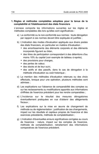 134                                                 Guide annoté du PCG 2005



1. Règles et méthodes comptables adoptées pour la tenue de la
   comptabilité et l'établissement des états financiers
  L'annexe comporte les informations suivantes sur les règles et
  méthodes comptables dès lors qu'elles sont significatives :
      a) La conformité ou la non-conformité aux normes : toute dérogation
         par rapport à ces normes devant être expliquée et justifiée ;
      b) L'indication des modes d'évaluation appliqués aux divers postes
         des états financiers, en particulier en matière d'évaluation :
         • des amortissements des éléments corporels et des éléments
            incorporels figurant au bilan,
         • des titres de participation correspondant à des détentions d'au
            moins 10% du capital (voir exemple de tableau ci-après),
         • des provisions pour charges,
         • des pertes de valeur,
         • des stocks et de leur suivi,
         • des actifs et des passifs, dans le cas de dérogation à la
            méthode d'évaluation au coût historique ;
      c) La mention des méthodes d'évaluation retenues ou des choix
         effectués, lorsque pour une opération, plusieurs méthodes sont
         admises ;
      d) Les explications sur l'absence de comparabilité des comptes ou
         sur les reclassements ou modifications apportés aux informations
         chiffrées de l'exercice précédent pour les rendre comparables ;
      e) L'incidence sur le résultat des mesures dérogatoires
         éventuellement pratiquées en vue d'obtenir des allégements
         fiscaux ;
      f) Les explications sur la mise en œuvre de changement de
         méthode ou de réglementation : justification de ces changements,
         impact sur les résultats et capitaux propres de l'exercice et des
         exercices précédents, méthode de comptabilisation ;
      g) L'indication d'éventuelles erreurs significatives corrigées au cours
         de l'exercice : nature, impact sur les comptes de l'exercice,
         méthode de comptabilisation, retraitement des informations
         comparatives de l'exercice précédent.
 