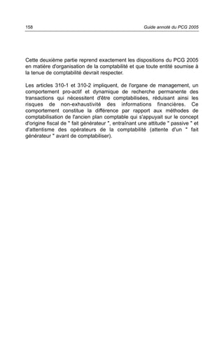 158                                                   Guide annoté du PCG 2005




Cette deuxième partie reprend exactement les dispositions du PCG 2005
en matière d'organisation de la comptabilité et que toute entité soumise à
la tenue de comptabilité devrait respecter.

Les articles 310-1 et 310-2 impliquent, de l'organe de management, un
comportement pro-actif et dynamique de recherche permanente des
transactions qui nécessitent d'être comptabilisées, réduisant ainsi les
risques de non-exhaustivité des informations financières. Ce
comportement constitue la différence par rapport aux méthodes de
comptabilisation de l'ancien plan comptable qui s'appuyait sur le concept
d'origine fiscal de " fait générateur ", entraînant une attitude " passive " et
d'attentisme des opérateurs de la comptabilité (attente d'un " fait
générateur " avant de comptabiliser).
 