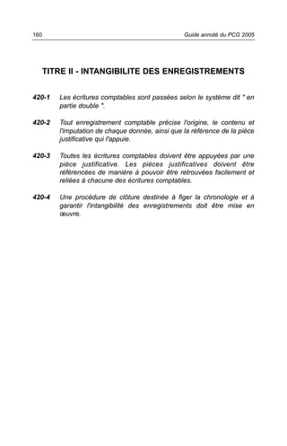160                                               Guide annoté du PCG 2005




      TITRE II - INTANGIBILITE DES ENREGISTREMENTS


420-1    Les écritures comptables sont passées selon le système dit " en
         partie double ".

420-2    Tout enregistrement comptable précise l'origine, le contenu et
         l'imputation de chaque donnée, ainsi que la référence de la pièce
         justificative qui l'appuie.

420-3    Toutes les écritures comptables doivent être appuyées par une
         pièce justificative. Les pièces justificatives doivent être
         référencées de manière à pouvoir être retrouvées facilement et
         reliées à chacune des écritures comptables.

420-4    Une procédure de clôture destinée à figer la chronologie et à
         garantir l'intangibilité des enregistrements doit être mise en
         œuvre.
 
