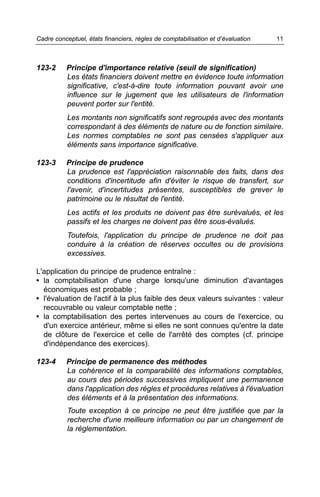 Cadre conceptuel, états financiers, règles de comptabilisation et d’évaluation   11



123-2     Principe d'importance relative (seuil de signification)
          Les états financiers doivent mettre en évidence toute information
          significative, c'est-à-dire toute information pouvant avoir une
          influence sur le jugement que les utilisateurs de l'information
          peuvent porter sur l'entité.
           Les montants non significatifs sont regroupés avec des montants
           correspondant à des éléments de nature ou de fonction similaire.
           Les normes comptables ne sont pas censées s'appliquer aux
           éléments sans importance significative.

123-3     Principe de prudence
          La prudence est l'appréciation raisonnable des faits, dans des
          conditions d'incertitude afin d'éviter le risque de transfert, sur
          l'avenir, d'incertitudes présentes, susceptibles de grever le
          patrimoine ou le résultat de l'entité.
           Les actifs et les produits ne doivent pas être surévalués, et les
           passifs et les charges ne doivent pas être sous-évalués.
           Toutefois, l'application du principe de prudence ne doit pas
           conduire à la création de réserves occultes ou de provisions
           excessives.

L'application du principe de prudence entraîne :
• la comptabilisation d'une charge lorsqu'une diminution d'avantages
  économiques est probable ;
• l'évaluation de l'actif à la plus faible des deux valeurs suivantes : valeur
  recouvrable ou valeur comptable nette ;
• la comptabilisation des pertes intervenues au cours de l'exercice, ou
  d'un exercice antérieur, même si elles ne sont connues qu'entre la date
  de clôture de l'exercice et celle de l'arrêté des comptes (cf. principe
  d'indépendance des exercices).

123-4     Principe de permanence des méthodes
          La cohérence et la comparabilité des informations comptables,
          au cours des périodes successives impliquent une permanence
          dans l'application des règles et procédures relatives à l'évaluation
          des éléments et à la présentation des informations.
           Toute exception à ce principe ne peut être justifiée que par la
           recherche d'une meilleure information ou par un changement de
           la réglementation.
 