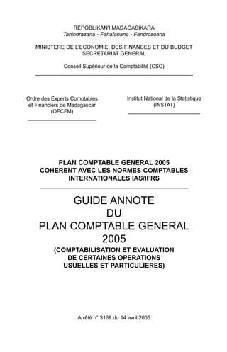 REPOBLIKAN'I MADAGASIKARA
              Tanindrazana - Fahafahana - Fandrosoana

   MINISTERE DE L'ECONOMIE, DES FINANCES ET DU BUDGET
                   SECRETARIAT GENERAL

             Conseil Supérieur de la Comptabilité (CSC)
   _____________________________________________________



Ordre des Experts Comptables             Institut National de la Statistique
 et Financiers de Madagascar                          (INSTAT)
           (OECFM)                        _________________________
________________________




         PLAN COMPTABLE GENERAL 2005
     COHERENT AVEC LES NORMES COMPTABLES
           INTERNATIONALES IAS/IFRS
     __________________________________________________


         GUIDE ANNOTE
              DU
    PLAN COMPTABLE GENERAL
             2005
          (COMPTABILISATION ET EVALUATION
             DE CERTAINES OPERATIONS
            USUELLES ET PARTICULIERES)




                    Arrêté n° 3169 du 14 avril 2005
 
