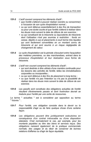 14                                                  Guide annoté du PCG 2005



131-3   L'actif courant comprend les éléments d'actif :
        • que l'entité s'attend à pouvoir réaliser (vendre ou consommer)
           à l'occasion de son cycle d'exploitation normal ;
        • ou qui sont détenus essentiellement à des fins de transaction
           ou pour une durée courte et que l'entité s'attend à réaliser dans
           les douze mois suivant la date de clôture de son exercice ;
        • ou qui constituent de la trésorerie ou équivalents de trésorerie
           dont l'utilisation n'est pas soumise à restriction : fonds en
           caisse, dépôts à vue et placements à court terme très liquides
           qui sont facilement convertibles en un montant connu de
           trésorerie et qui sont soumis à un risque négligeable de
           changement de valeur.

131-4   Le cycle d'exploitation est la période s'écoulant entre l'acquisition
        des matières premières, ou des marchandises, entrant dans le
        processus d'exploitation et leur réalisation sous forme de
        trésorerie.

131-5   L'actif non courant comprend les éléments d'actif :
        • qui sont destinés à être utilisés d'une manière continuelle pour
           les besoins des activités de l'entité, telles les immobilisations
           corporelles ou incorporelles ;
        • ou qui sont détenus à des fins de placement à long terme ;
        • ou que l'entité n'a pas l'intention ou n'a pas la possibilité de
           réaliser dans les douze mois suivant la date de clôture de son
           exercice.

131-6   Les passifs sont constitués des obligations actuelles de l'entité
        résultant d'événements passés et dont l'extinction devrait se
        traduire pour l'entité par une sortie de ressources.
Le terme " actuelles " est à considérer par opposition au terme
" futures " .

131-7   Pour l'entité, une obligation consiste dans le devoir ou la
        responsabilité d'agir ou de faire quelque chose d'une certaine
        façon.

131-8   Les obligations peuvent être juridiquement exécutoires en
        conséquence d'un contrat irrévocable ou d'une disposition
        statutaire. C'est normalement le cas, par exemple, pour les
        montants payables au titre des biens et services reçus. Des
        obligations naissent également de la pratique commerciale
        normale, des usages et du désir de conserver de bonnes
        relations d'affaires ou d'agir de façon équitable.
 