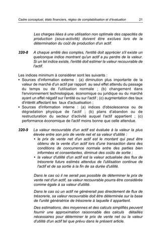 Cadre conceptuel, états financiers, règles de comptabilisation et d’évaluation   21



           Les charges liées à une utilisation non optimale des capacités de
           production (sous-activité) doivent être exclues lors de la
           détermination du coût de production d'un actif.

320-8     A chaque arrêté des comptes, l'entité doit apprécier s'il existe un
          quelconque indice montrant qu'un actif a pu perdre de la valeur.
          Si un tel indice existe, l'entité doit estimer la valeur recouvrable de
          l'actif.

Les indices minimum à considérer sont les suivants :
• Sources d'information externe : (a) diminution plus importante de la
  valeur de marché d'un actif par rapport au seul effet attendu du passage
  du temps ou de l'utilisation normale ; (b) changement dans
  l'environnement technologique, économique ou juridique ou du marché
  ayant un effet négatif sur l'entité ou sur l'actif ; (c) augmentation des taux
  d'intérêt affectant les taux d'actualisation ;
• Sources d'information interne : (a) indices d'obsolescence ou de
  dégradation physique de l'actif ; (b) plans d'abandon ou de
  restructuration du secteur d'activité auquel l'actif appartient ; (c)
  performance économique de l'actif moins bonne que celle attendue.

320-9     La valeur recouvrable d'un actif est évaluée à la valeur la plus
          élevée entre son prix de vente net et sa valeur d'utilité :
          • le prix de vente net d'un actif est le montant qui peut être
            obtenu de la vente d'un actif lors d'une transaction dans des
            conditions de concurrence normale entre des parties bien
            informées et consentantes, diminué des coûts de sortie ;
          • la valeur d'utilité d'un actif est la valeur actualisée des flux de
            trésorerie futurs estimés attendus de l'utilisation continue de
            l'actif et de sa sortie à la fin de sa durée d'utilité.

           Dans le cas où il ne serait pas possible de déterminer le prix de
           vente net d'un actif, sa valeur recouvrable pourra être considérée
           comme égale à sa valeur d'utilité.
           Dans le cas où un actif ne générerait pas directement de flux de
           trésorerie, sa valeur recouvrable doit être déterminée sur la base
           de l'unité génératrice de trésorerie à laquelle il appartient.
           Des estimations, des moyennes et des calculs simplifiés peuvent
           fournir une approximation raisonnable des calculs détaillés
           nécessaires pour déterminer le prix de vente net ou la valeur
           d'utilité d'un actif tel que prévu dans le présent article.
 
