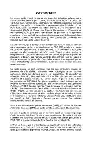 AVERTISSEMENT

Le présent guide annoté ne couvre pas toutes les opérations prévues par le
Plan Comptable Général (PCG 2005), approuvé par le décret n°2004-272 du
18 février 2004. Compte tenu, cependant, de l'intérêt que constitue la mise à
disposition d'un guide pour, les entités et personnes visées à l'article 114-2 du
PCG 2005, appelées à établir des états financiers, le Conseil Supérieur de la
Comptabilité (CSC) et l'Ordre des Experts Comptables et Financiers de
Madagascar (OECFM) ont choisi de traiter dans ce guide annoté les opérations
usuelles (à ne pas confondre avec les opérations courantes telles que définies
dans le PCG 2005), c'est-à-dire celles qui sont considérées comme les plus
utilisées, quel que soit le secteur d'activité.

Le guide annoté, qui a repris plusieurs dispositions du PCG 2005, notamment
dans sa première partie, ne se substitue pas au PCG 2005 lui-même et n'a pas
un caractère réglementaire. Il s'agit, en effet, d'un document d'application
pratique du plan comptable afin d'en saisir l'esprit et d'en faciliter la
compréhension. Les cas et exemples qui sont fournis, largement explicités en
recourant, si besoin, aux normes IAS/IFRS elles-mêmes, sont de nature à
illustrer le contenu du guide afin d'en clarifier le sens. Il est supposé que les
entités n'effectuent pas des transactions, autres que celles décrites dans ces
cas et exemples.

Le guide annoté ne peut envisager tous les cas particuliers pouvant se
présenter dans la réalité, notamment ceux, spécifiques à des secteurs
particuliers. Dans ces derniers cas, il est recommandé de consulter les
différents plans et guides sectoriels qui sont élaborés pour ces secteurs
d'activités et, si besoin, remonter aux normes IAS/IFRS pour leurs dispositions
non contraires au PCG 2005. Des plans comptables ont été élaborés pour les
secteurs ayant des activités spécifiques : Etat (Plan Comptable des Opérations
Publiques - PCOP), Banque Centrale (Plan Comptable de la Banque Centrale
- PCBC), Etablissements de Crédit (Plan comptable des Etablissements de
Crédit - PCEC). Le Plan comptable du secteur des Assurances est en cours
d'élaboration. Pour les autres secteurs d'activité, les guides sectoriels suivants
sont disponibles : Tourisme-Hôtellerie, Energie-Mines-Eau, Institutions sans
but lucratif ou ISBL, Agriculture. D'autres guides pourront être élaborés
ultérieurement, suivant les besoins.

Pour le cas des micro et petites entreprises (MPE) qui utilisent le système
minimal de trésorerie (SMT), un guide annoté spécifique est déjà disponible.

Le présent guide ne constitue pas un mémento fiscal. Le respect du principe
d'autonomie du droit fiscal l'emporte dans ce domaine. Toutefois, il est utile
d'assurer une cohérence dans le temps, et autant que faire se peut, entre le
PCG 2005 et les dispositions du Code Général des Impôts (CGI).

Enfin, il est à noter que le présent guide est appelé à être mis à jour en fonction
de l'évolution du PCG 2005 qui a été élaboré sur la base des normes IAS/IFRS
telles qu'elles étaient disponibles en 2003. Depuis, les normes ont déjà évolué.
 