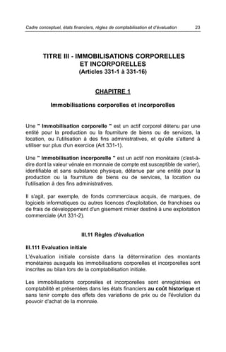 Cadre conceptuel, états financiers, règles de comptabilisation et d’évaluation   23




        TITRE III - IMMOBILISATIONS CORPORELLES
                      ET INCORPORELLES
                           (Articles 331-1 à 331-16)


                                   CHAPITRE 1

            Immobilisations corporelles et incorporelles


Une " Immobilisation corporelle " est un actif corporel détenu par une
entité pour la production ou la fourniture de biens ou de services, la
location, ou l'utilisation à des fins administratives, et qu'elle s'attend à
utiliser sur plus d'un exercice (Art 331-1).

Une " Immobilisation incorporelle " est un actif non monétaire (c'est-à-
dire dont la valeur vénale en monnaie de compte est susceptible de varier),
identifiable et sans substance physique, détenue par une entité pour la
production ou la fourniture de biens ou de services, la location ou
l'utilisation à des fins administratives.

Il s'agit, par exemple, de fonds commerciaux acquis, de marques, de
logiciels informatiques ou autres licences d'exploitation, de franchises ou
de frais de développement d'un gisement minier destiné à une exploitation
commerciale (Art 331-2).


                            III.11 Règles d'évaluation

III.111 Evaluation initiale
L'évaluation initiale consiste dans la détermination des montants
monétaires auxquels les immobilisations corporelles et incorporelles sont
inscrites au bilan lors de la comptabilisation initiale.

Les immobilisations corporelles et incorporelles sont enregistrées en
comptabilité et présentées dans les états financiers au coût historique et
sans tenir compte des effets des variations de prix ou de l'évolution du
pouvoir d'achat de la monnaie.
 