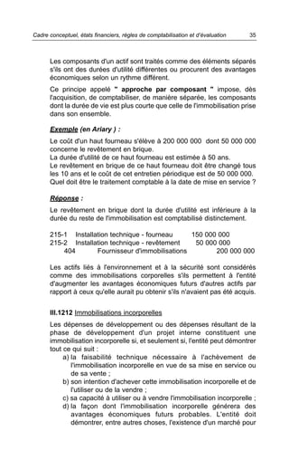 Cadre conceptuel, états financiers, règles de comptabilisation et d’évaluation   35



      Les composants d'un actif sont traités comme des éléments séparés
      s'ils ont des durées d'utilité différentes ou procurent des avantages
      économiques selon un rythme différent.
      Ce principe appelé " approche par composant " impose, dès
      l'acquisition, de comptabiliser, de manière séparée, les composants
      dont la durée de vie est plus courte que celle de l'immobilisation prise
      dans son ensemble.

      Exemple (en Ariary ) :
      Le coût d'un haut fourneau s'élève à 200 000 000 dont 50 000 000
      concerne le revêtement en brique.
      La durée d'utilité de ce haut fourneau est estimée à 50 ans.
      Le revêtement en brique de ce haut fourneau doit être changé tous
      les 10 ans et le coût de cet entretien périodique est de 50 000 000.
      Quel doit être le traitement comptable à la date de mise en service ?

      Réponse :
      Le revêtement en brique dont la durée d'utilité est inférieure à la
      durée du reste de l'immobilisation est comptabilisé distinctement.

      215-1 Installation technique - fourneau     150 000 000
      215-2 Installation technique - revêtement    50 000 000
          404       Fournisseur d'immobilisations        200 000 000

      Les actifs liés à l'environnement et à la sécurité sont considérés
      comme des immobilisations corporelles s'ils permettent à l'entité
      d'augmenter les avantages économiques futurs d'autres actifs par
      rapport à ceux qu'elle aurait pu obtenir s'ils n'avaient pas été acquis.


      III.1212 Immobilisations incorporelles
      Les dépenses de développement ou des dépenses résultant de la
      phase de développement d'un projet interne constituent une
      immobilisation incorporelle si, et seulement si, l'entité peut démontrer
      tout ce qui suit :
           a) la faisabilité technique nécessaire à l'achèvement de
              l'immobilisation incorporelle en vue de sa mise en service ou
              de sa vente ;
           b) son intention d'achever cette immobilisation incorporelle et de
              l'utiliser ou de la vendre ;
           c) sa capacité à utiliser ou à vendre l'immobilisation incorporelle ;
           d) la façon dont l'immobilisation incorporelle générera des
              avantages économiques futurs probables. L'entité doit
              démontrer, entre autres choses, l'existence d'un marché pour
 